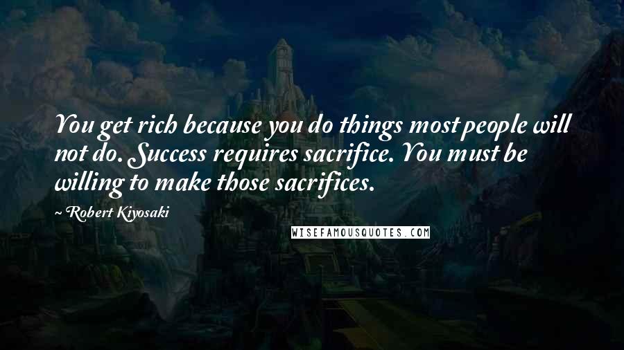 Robert Kiyosaki Quotes: You get rich because you do things most people will not do. Success requires sacrifice. You must be willing to make those sacrifices.