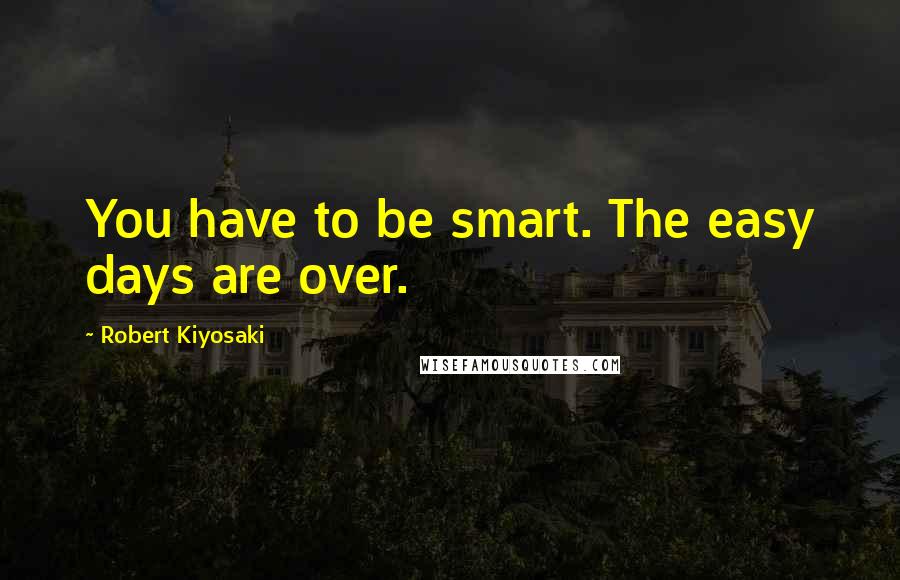 Robert Kiyosaki Quotes: You have to be smart. The easy days are over.
