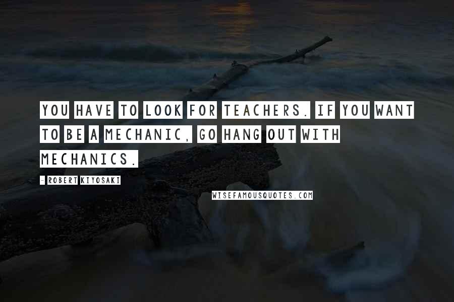 Robert Kiyosaki Quotes: You have to look for teachers. If you want to be a mechanic, go hang out with mechanics.