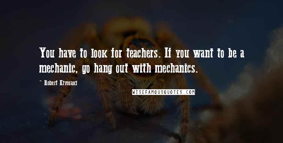 Robert Kiyosaki Quotes: You have to look for teachers. If you want to be a mechanic, go hang out with mechanics.