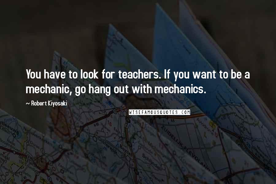 Robert Kiyosaki Quotes: You have to look for teachers. If you want to be a mechanic, go hang out with mechanics.