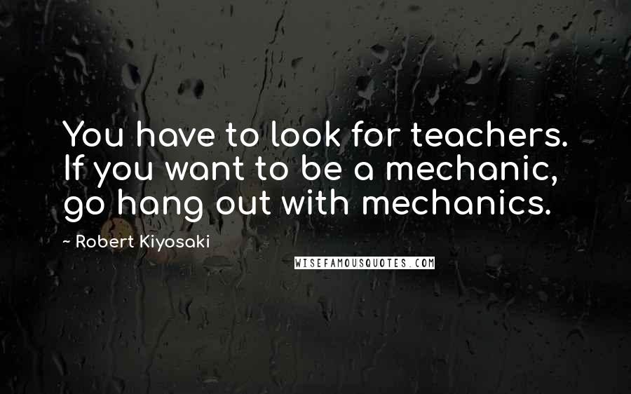 Robert Kiyosaki Quotes: You have to look for teachers. If you want to be a mechanic, go hang out with mechanics.