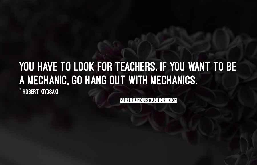 Robert Kiyosaki Quotes: You have to look for teachers. If you want to be a mechanic, go hang out with mechanics.