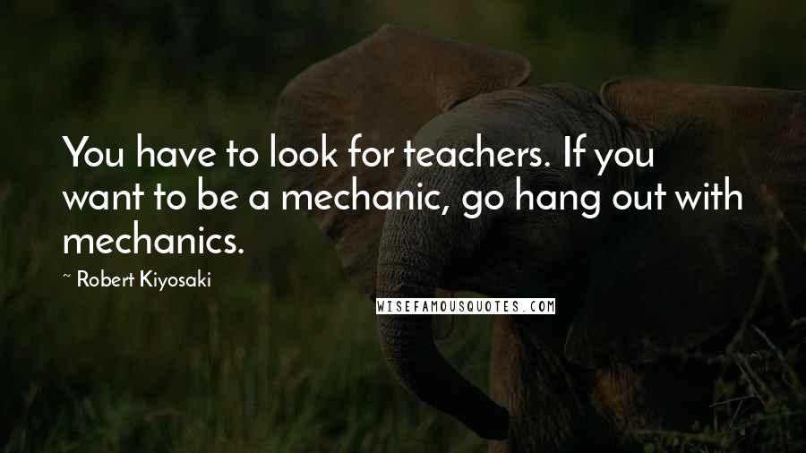 Robert Kiyosaki Quotes: You have to look for teachers. If you want to be a mechanic, go hang out with mechanics.