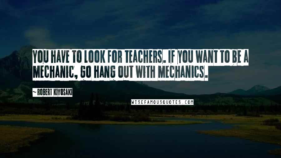 Robert Kiyosaki Quotes: You have to look for teachers. If you want to be a mechanic, go hang out with mechanics.