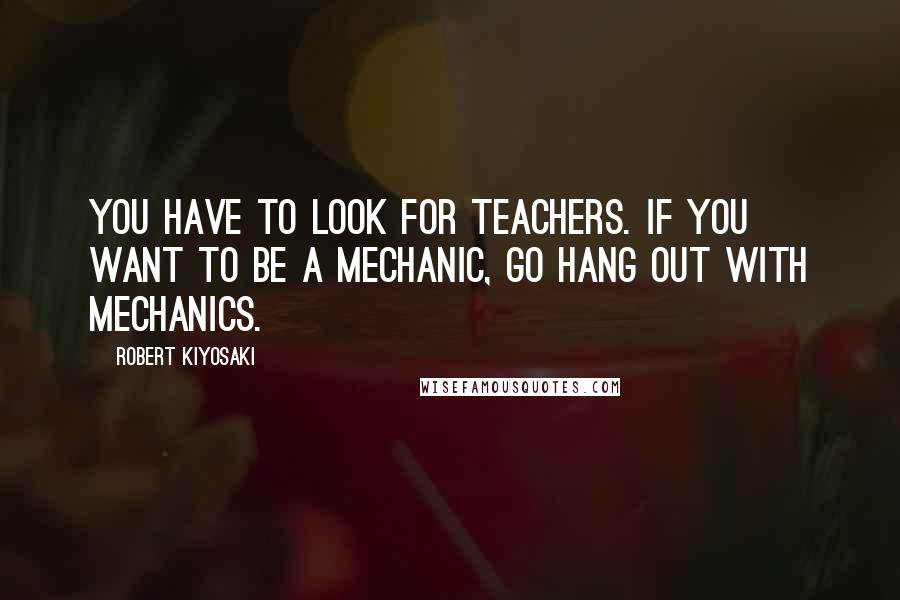 Robert Kiyosaki Quotes: You have to look for teachers. If you want to be a mechanic, go hang out with mechanics.