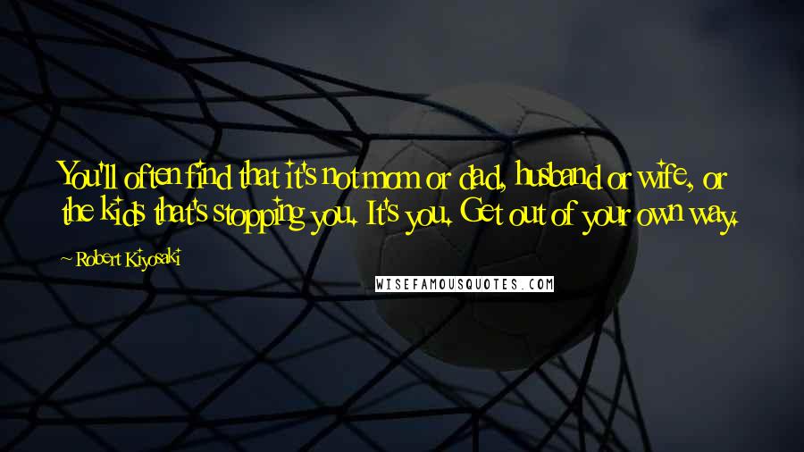 Robert Kiyosaki Quotes: You'll often find that it's not mom or dad, husband or wife, or the kids that's stopping you. It's you. Get out of your own way.
