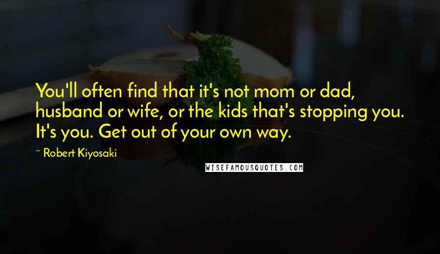 Robert Kiyosaki Quotes: You'll often find that it's not mom or dad, husband or wife, or the kids that's stopping you. It's you. Get out of your own way.