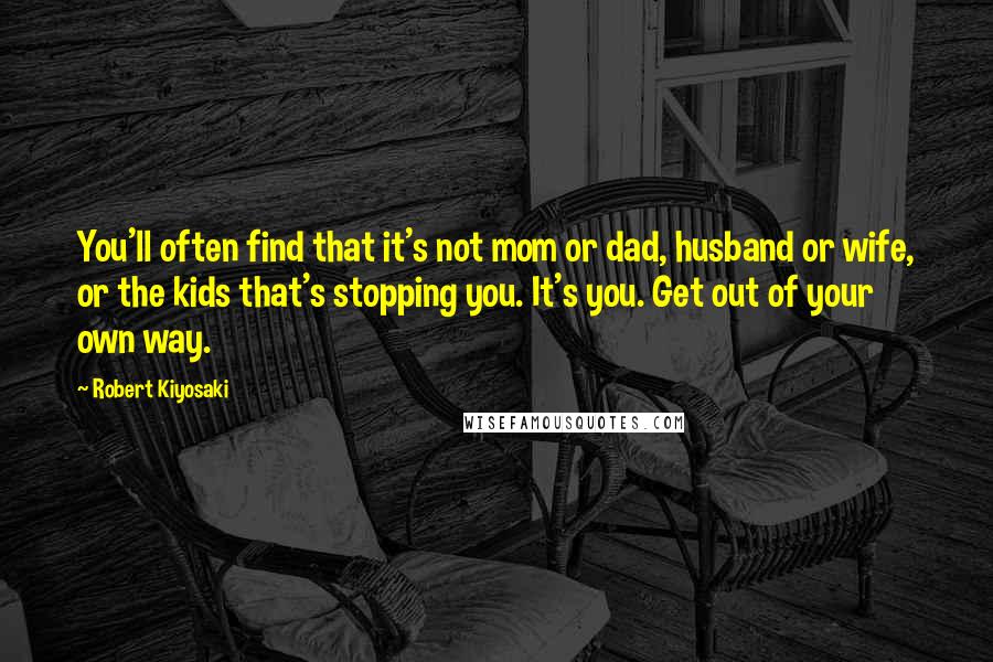 Robert Kiyosaki Quotes: You'll often find that it's not mom or dad, husband or wife, or the kids that's stopping you. It's you. Get out of your own way.