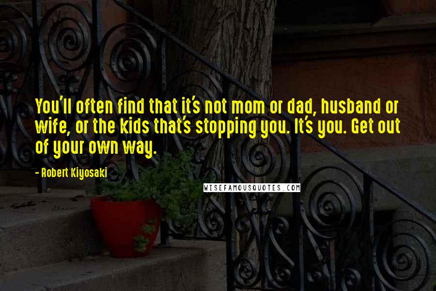 Robert Kiyosaki Quotes: You'll often find that it's not mom or dad, husband or wife, or the kids that's stopping you. It's you. Get out of your own way.