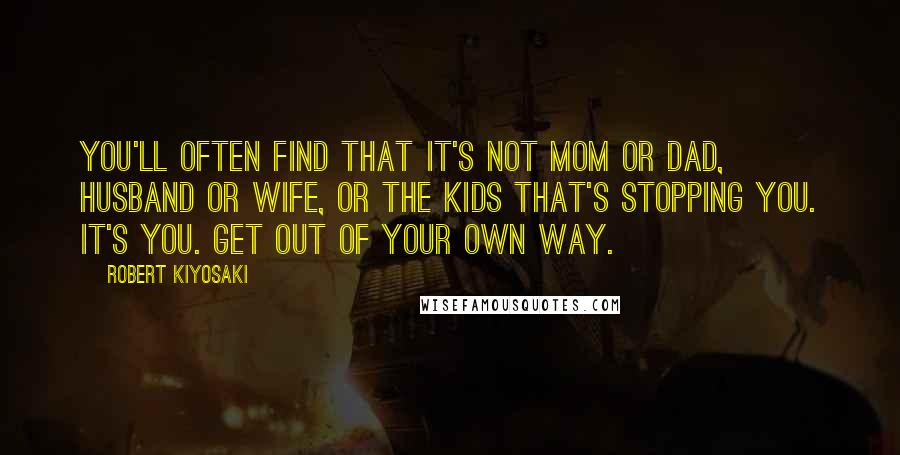 Robert Kiyosaki Quotes: You'll often find that it's not mom or dad, husband or wife, or the kids that's stopping you. It's you. Get out of your own way.