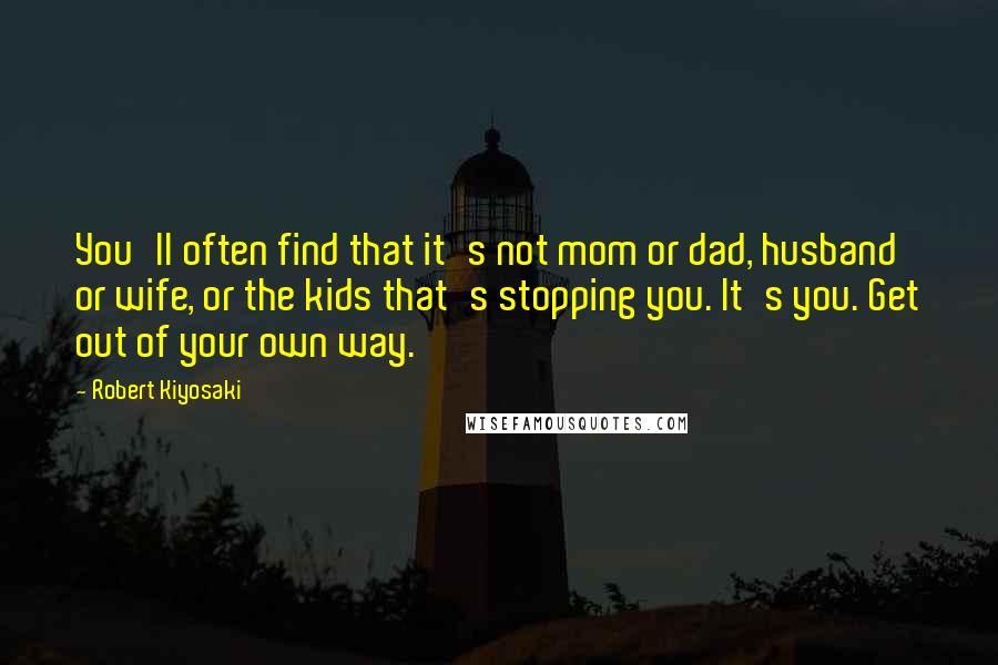Robert Kiyosaki Quotes: You'll often find that it's not mom or dad, husband or wife, or the kids that's stopping you. It's you. Get out of your own way.