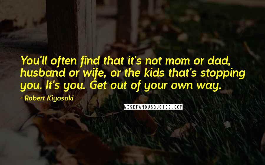 Robert Kiyosaki Quotes: You'll often find that it's not mom or dad, husband or wife, or the kids that's stopping you. It's you. Get out of your own way.