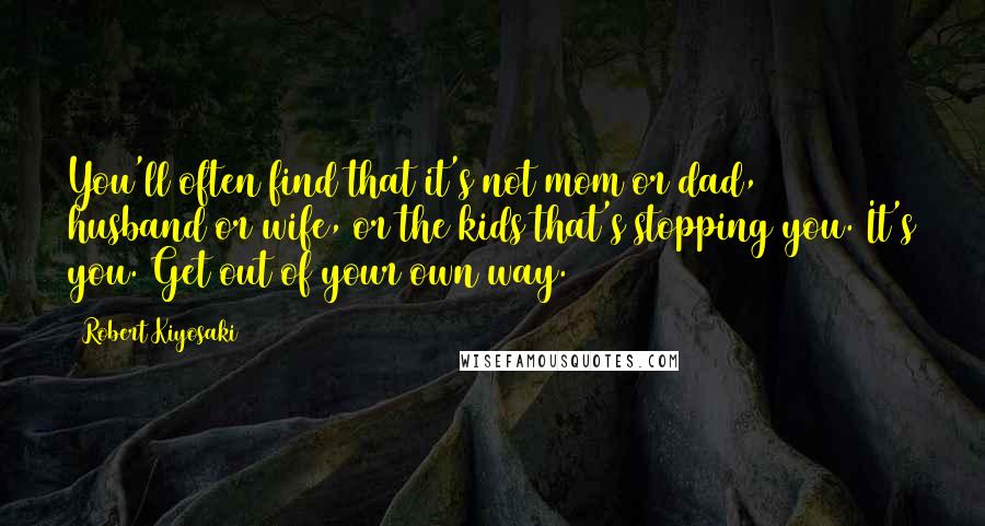 Robert Kiyosaki Quotes: You'll often find that it's not mom or dad, husband or wife, or the kids that's stopping you. It's you. Get out of your own way.