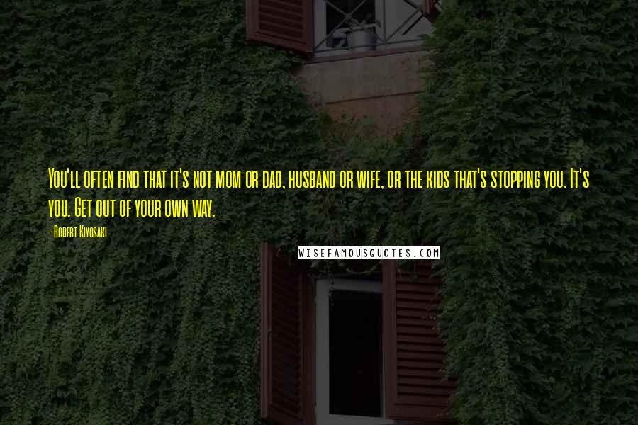Robert Kiyosaki Quotes: You'll often find that it's not mom or dad, husband or wife, or the kids that's stopping you. It's you. Get out of your own way.