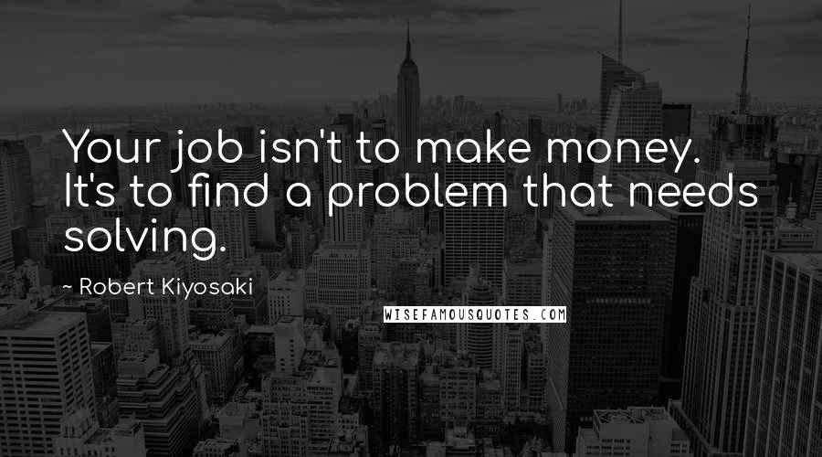 Robert Kiyosaki Quotes: Your job isn't to make money. It's to find a problem that needs solving.