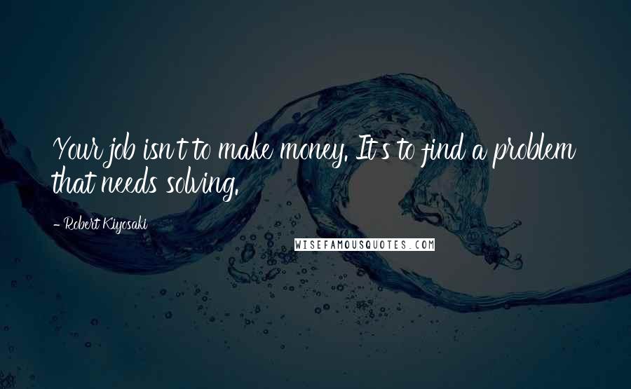 Robert Kiyosaki Quotes: Your job isn't to make money. It's to find a problem that needs solving.