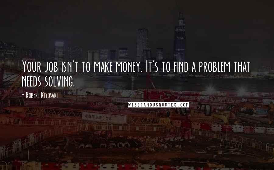 Robert Kiyosaki Quotes: Your job isn't to make money. It's to find a problem that needs solving.