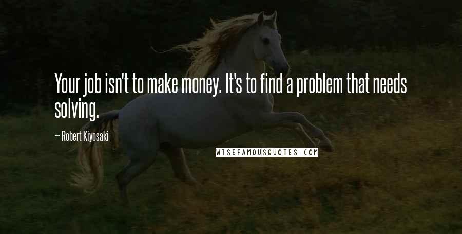 Robert Kiyosaki Quotes: Your job isn't to make money. It's to find a problem that needs solving.