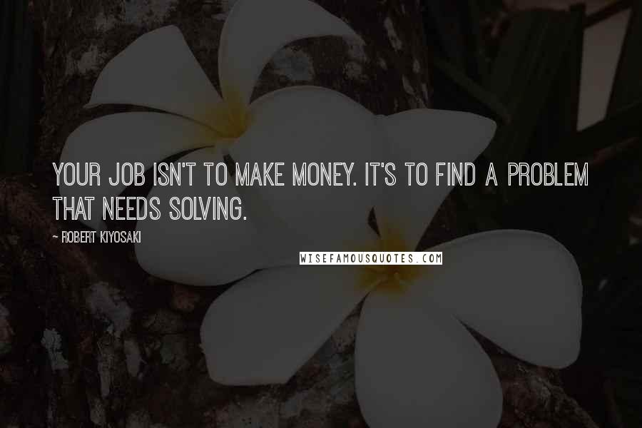 Robert Kiyosaki Quotes: Your job isn't to make money. It's to find a problem that needs solving.