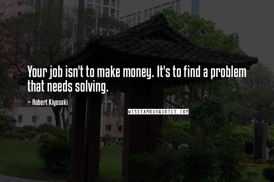 Robert Kiyosaki Quotes: Your job isn't to make money. It's to find a problem that needs solving.