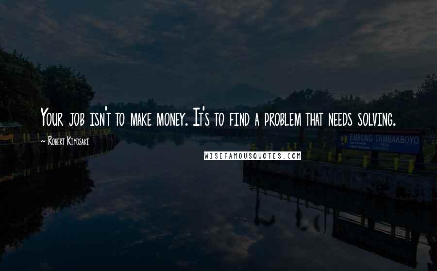 Robert Kiyosaki Quotes: Your job isn't to make money. It's to find a problem that needs solving.