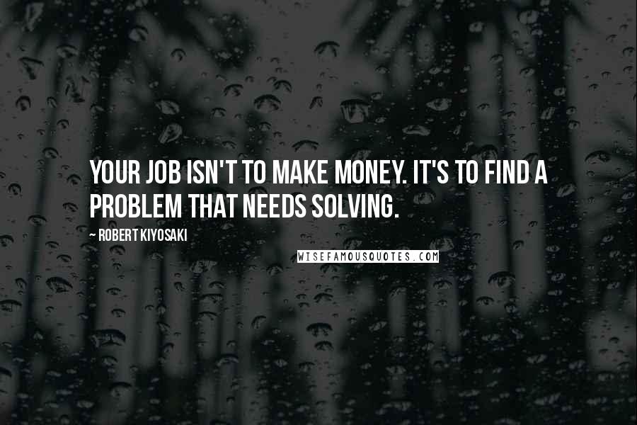 Robert Kiyosaki Quotes: Your job isn't to make money. It's to find a problem that needs solving.