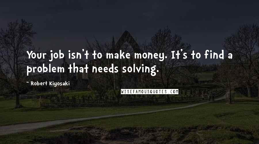 Robert Kiyosaki Quotes: Your job isn't to make money. It's to find a problem that needs solving.