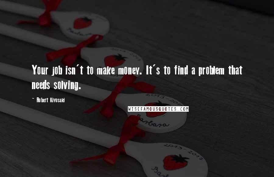 Robert Kiyosaki Quotes: Your job isn't to make money. It's to find a problem that needs solving.