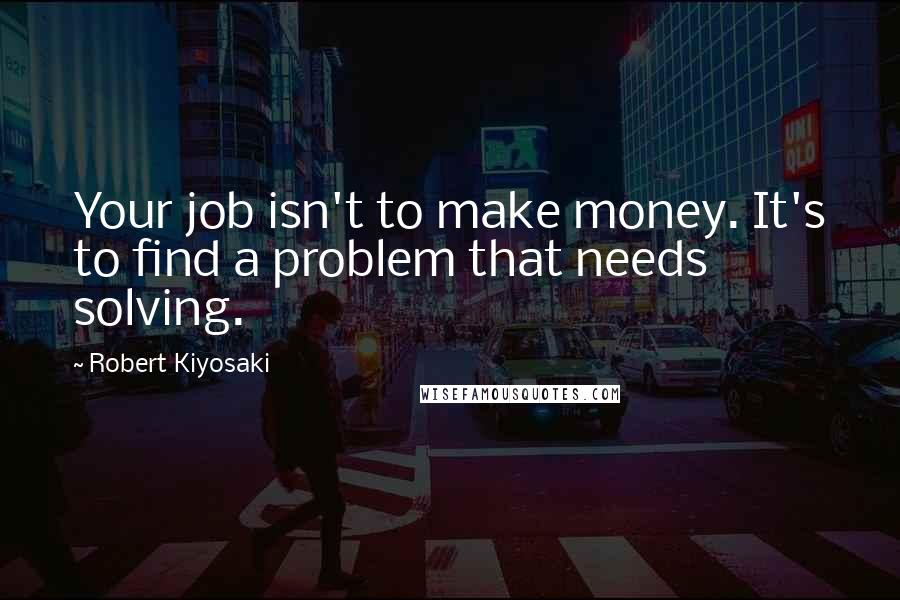 Robert Kiyosaki Quotes: Your job isn't to make money. It's to find a problem that needs solving.