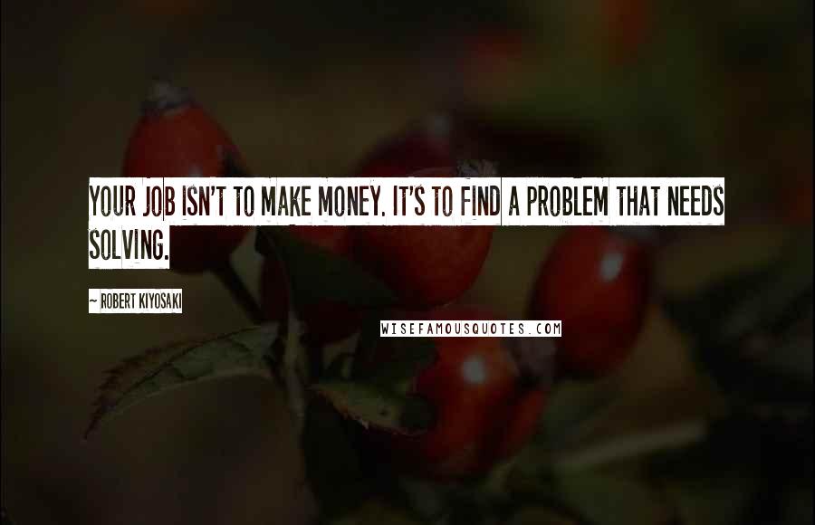 Robert Kiyosaki Quotes: Your job isn't to make money. It's to find a problem that needs solving.