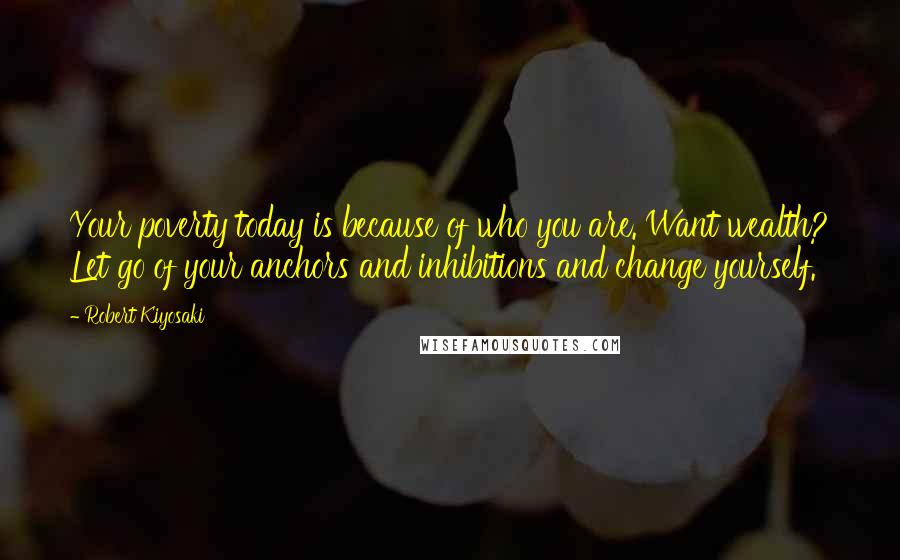 Robert Kiyosaki Quotes: Your poverty today is because of who you are. Want wealth? Let go of your anchors and inhibitions and change yourself.