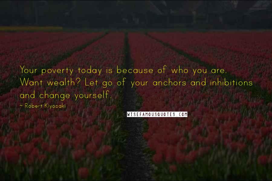 Robert Kiyosaki Quotes: Your poverty today is because of who you are. Want wealth? Let go of your anchors and inhibitions and change yourself.