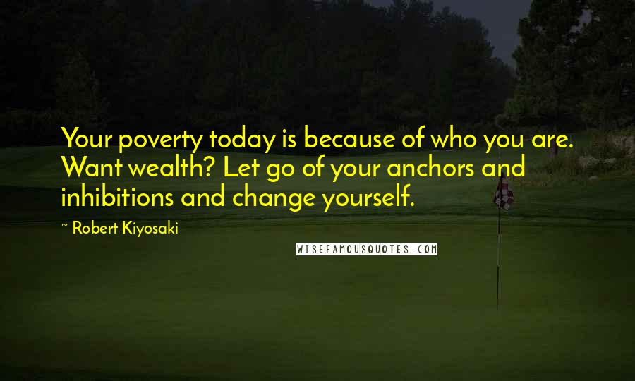 Robert Kiyosaki Quotes: Your poverty today is because of who you are. Want wealth? Let go of your anchors and inhibitions and change yourself.