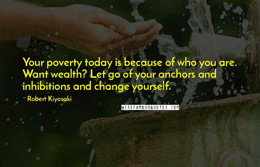 Robert Kiyosaki Quotes: Your poverty today is because of who you are. Want wealth? Let go of your anchors and inhibitions and change yourself.