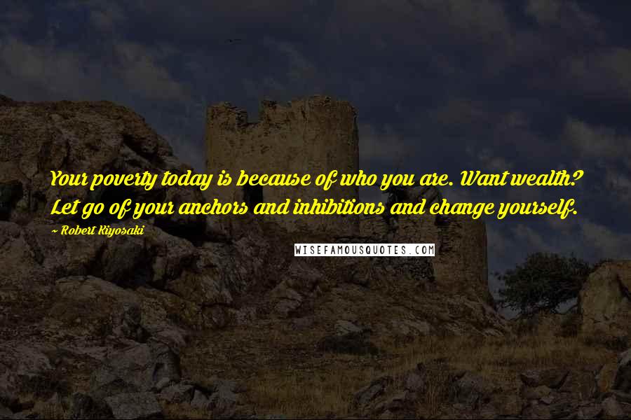 Robert Kiyosaki Quotes: Your poverty today is because of who you are. Want wealth? Let go of your anchors and inhibitions and change yourself.