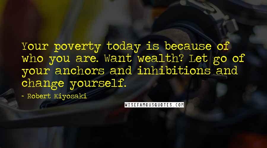 Robert Kiyosaki Quotes: Your poverty today is because of who you are. Want wealth? Let go of your anchors and inhibitions and change yourself.