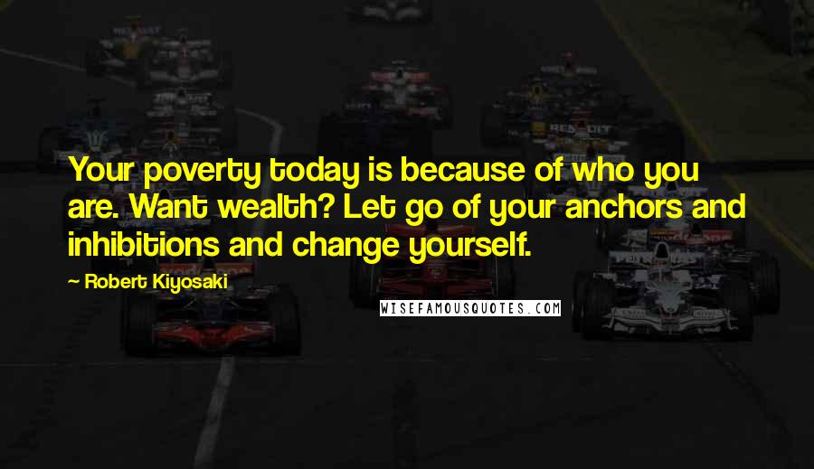 Robert Kiyosaki Quotes: Your poverty today is because of who you are. Want wealth? Let go of your anchors and inhibitions and change yourself.