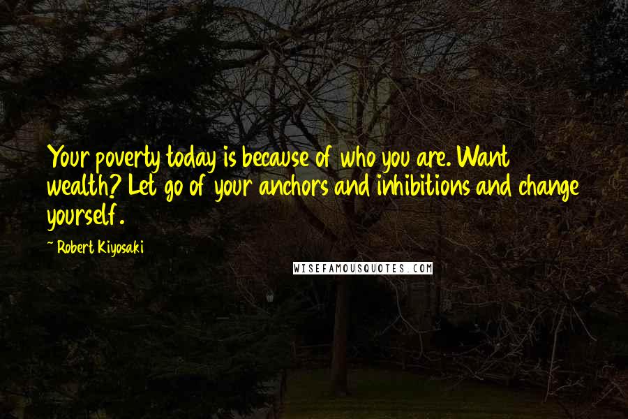 Robert Kiyosaki Quotes: Your poverty today is because of who you are. Want wealth? Let go of your anchors and inhibitions and change yourself.