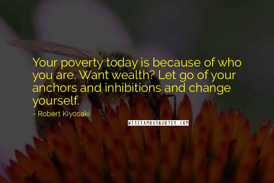 Robert Kiyosaki Quotes: Your poverty today is because of who you are. Want wealth? Let go of your anchors and inhibitions and change yourself.