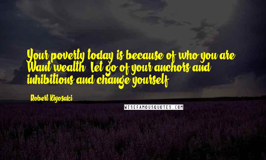 Robert Kiyosaki Quotes: Your poverty today is because of who you are. Want wealth? Let go of your anchors and inhibitions and change yourself.