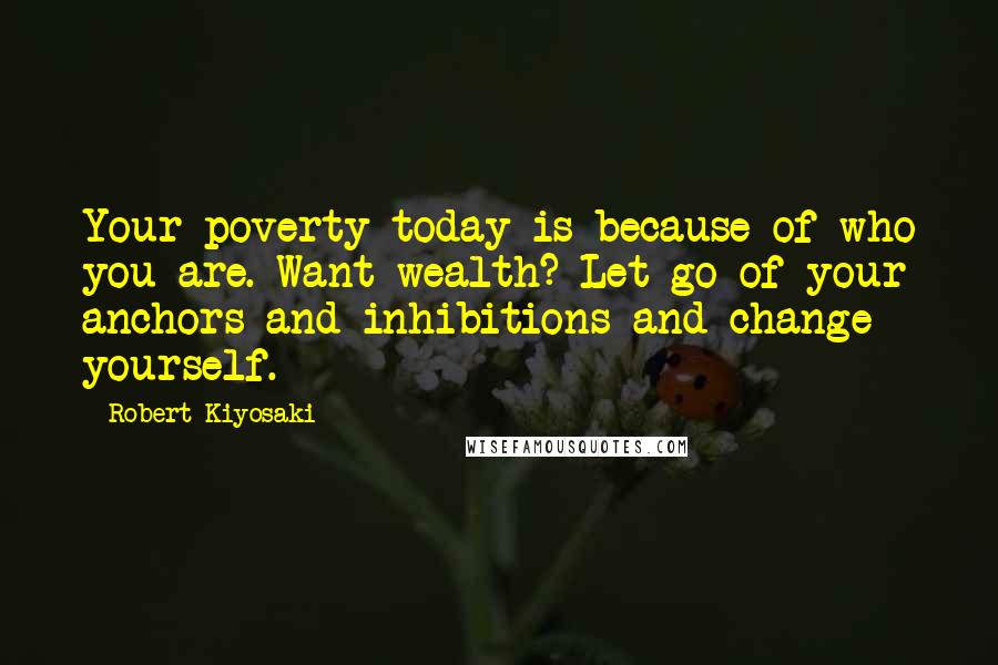 Robert Kiyosaki Quotes: Your poverty today is because of who you are. Want wealth? Let go of your anchors and inhibitions and change yourself.