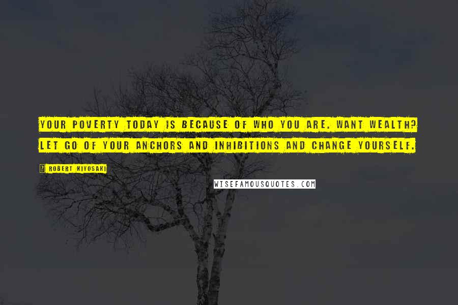 Robert Kiyosaki Quotes: Your poverty today is because of who you are. Want wealth? Let go of your anchors and inhibitions and change yourself.