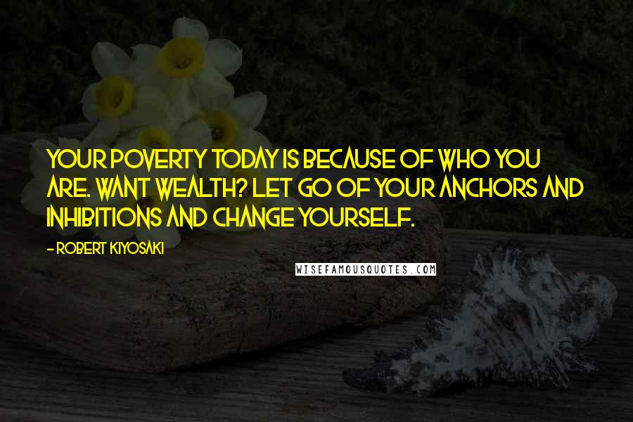 Robert Kiyosaki Quotes: Your poverty today is because of who you are. Want wealth? Let go of your anchors and inhibitions and change yourself.