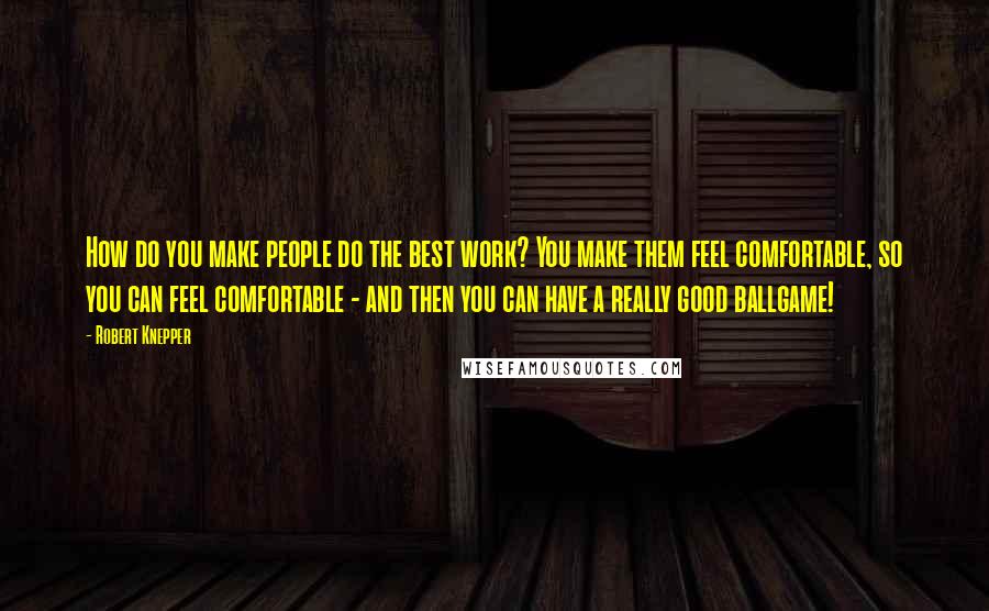 Robert Knepper Quotes: How do you make people do the best work? You make them feel comfortable, so you can feel comfortable - and then you can have a really good ballgame!