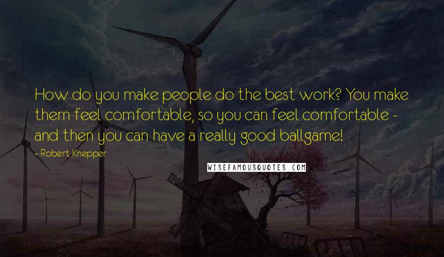 Robert Knepper Quotes: How do you make people do the best work? You make them feel comfortable, so you can feel comfortable - and then you can have a really good ballgame!