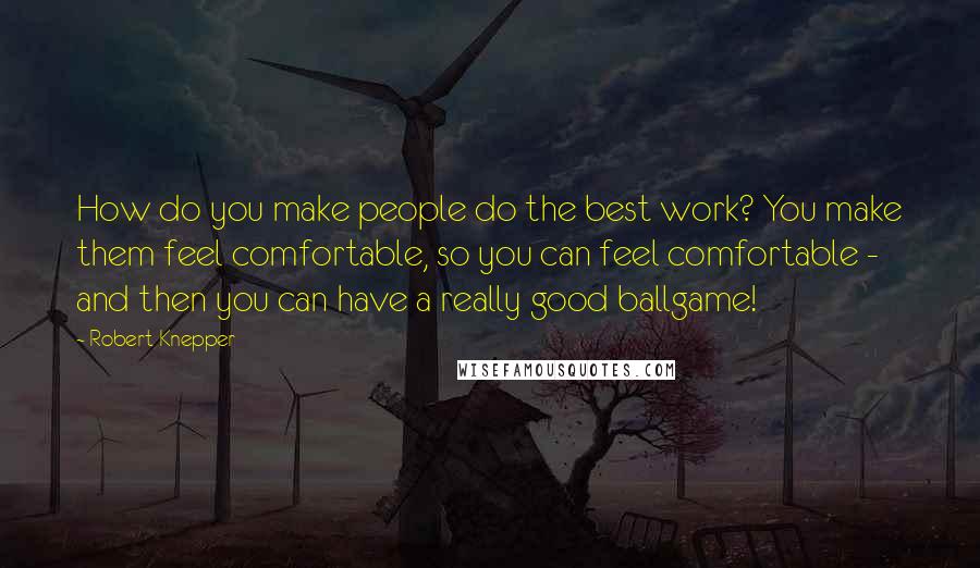 Robert Knepper Quotes: How do you make people do the best work? You make them feel comfortable, so you can feel comfortable - and then you can have a really good ballgame!