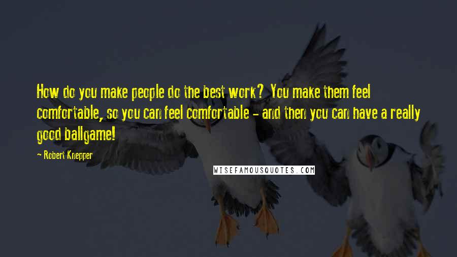 Robert Knepper Quotes: How do you make people do the best work? You make them feel comfortable, so you can feel comfortable - and then you can have a really good ballgame!