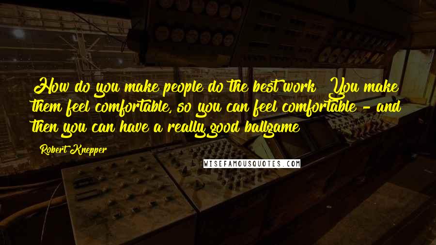 Robert Knepper Quotes: How do you make people do the best work? You make them feel comfortable, so you can feel comfortable - and then you can have a really good ballgame!