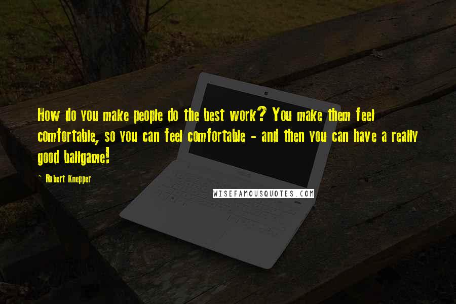 Robert Knepper Quotes: How do you make people do the best work? You make them feel comfortable, so you can feel comfortable - and then you can have a really good ballgame!